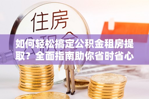 温县如何轻松搞定公积金租房提取？全面指南助你省时省心