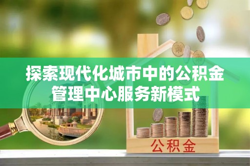 温县探索现代化城市中的公积金管理中心服务新模式