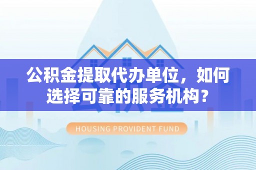 温县公积金提取代办单位，如何选择可靠的服务机构？