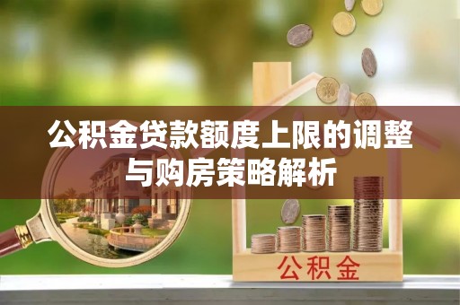 温县公积金贷款额度上限的调整与购房策略解析