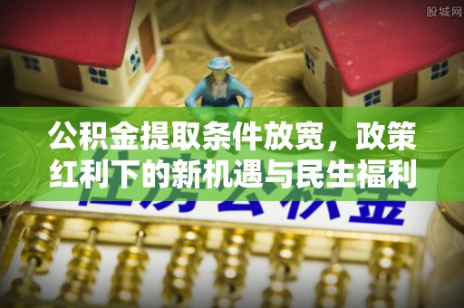 温县公积金提取条件放宽，政策红利下的新机遇与民生福利