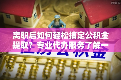 温县离职后如何轻松搞定公积金提取？专业代办服务了解一下
