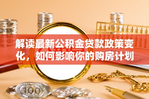 温县解读最新公积金贷款政策变化，如何影响你的购房计划？