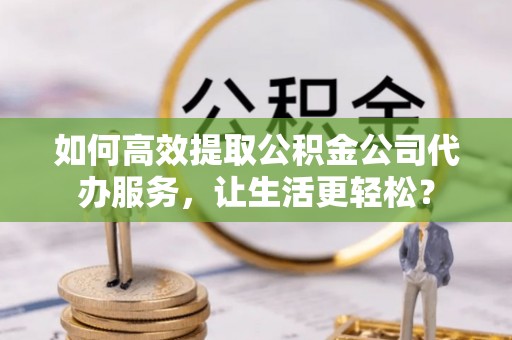温县如何高效提取公积金公司代办服务，让生活更轻松？