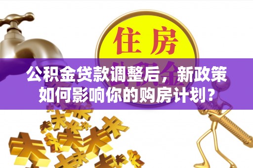 温县公积金贷款调整后，新政策如何影响你的购房计划？