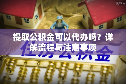 温县提取公积金可以代办吗？详解流程与注意事项