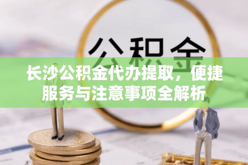 温县长沙公积金代办提取，便捷服务与注意事项全解析