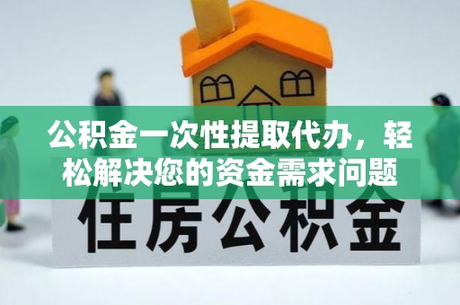 温县公积金一次性提取代办，轻松解决您的资金需求问题