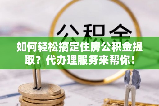 温县如何轻松搞定住房公积金提取？代办理服务来帮你！