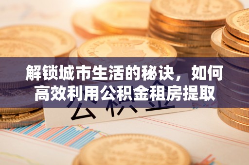 温县解锁城市生活的秘诀，如何高效利用公积金租房提取