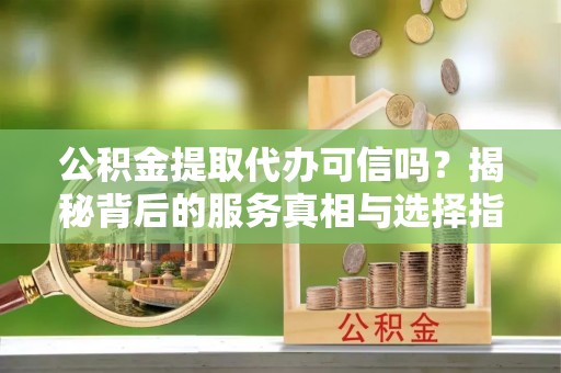 温县公积金提取代办可信吗？揭秘背后的服务真相与选择指南