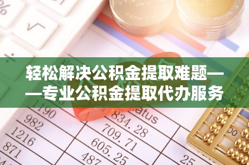 温县轻松解决公积金提取难题——专业公积金提取代办服务详解