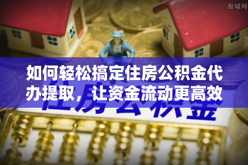 温县如何轻松搞定住房公积金代办提取，让资金流动更高效