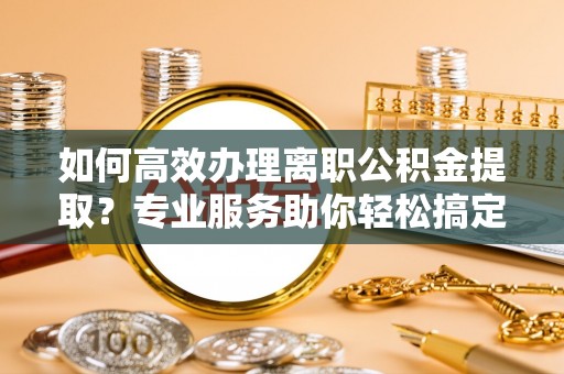 温县如何高效办理离职公积金提取？专业服务助你轻松搞定