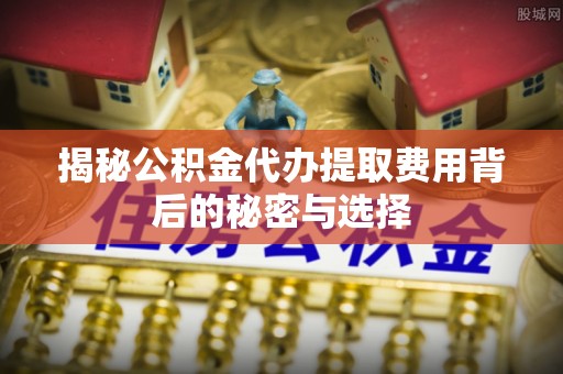 温县揭秘公积金代办提取费用背后的秘密与选择