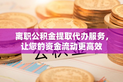 温县离职公积金提取代办服务，让您的资金流动更高效