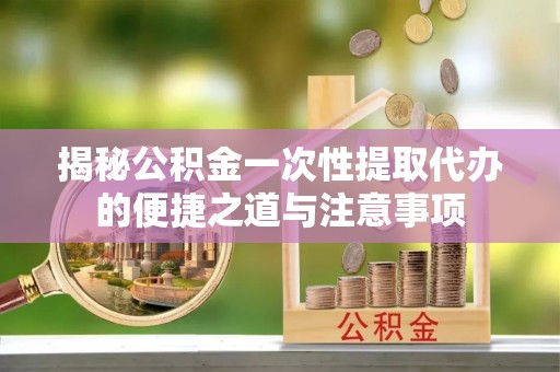 温县揭秘公积金一次性提取代办的便捷之道与注意事项