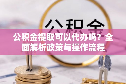 温县公积金提取可以代办吗？全面解析政策与操作流程