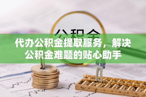 温县代办公积金提取服务，解决公积金难题的贴心助手