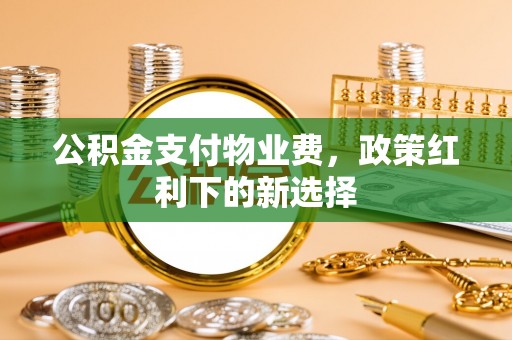 温县公积金支付物业费，政策红利下的新选择
