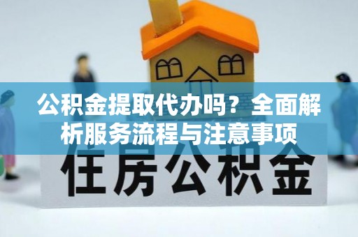 温县公积金提取代办吗？全面解析服务流程与注意事项