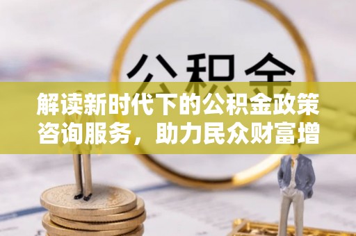 温县解读新时代下的公积金政策咨询服务，助力民众财富增值与安居梦想