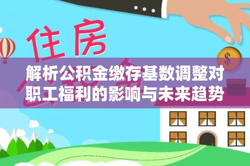 温县解析公积金缴存基数调整对职工福利的影响与未来趋势
