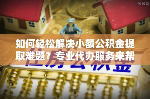 温县如何轻松解决小额公积金提取难题？专业代办服务来帮忙