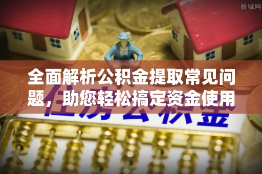 温县全面解析公积金提取常见问题，助您轻松搞定资金使用