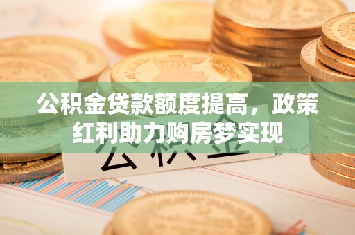 温县公积金贷款额度提高，政策红利助力购房梦实现