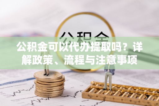 温县公积金可以代办提取吗？详解政策、流程与注意事项