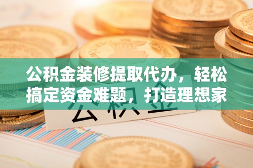 温县公积金装修提取代办，轻松搞定资金难题，打造理想家居