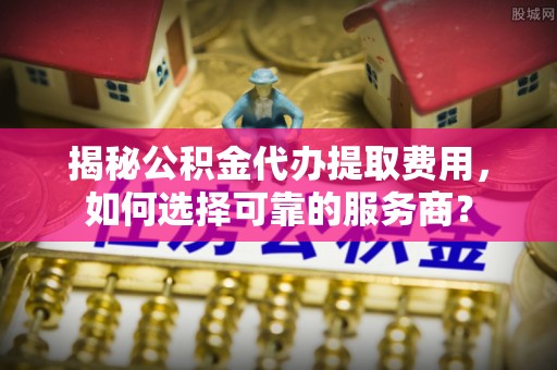 温县揭秘公积金代办提取费用，如何选择可靠的服务商？