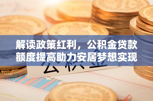 温县解读政策红利，公积金贷款额度提高助力安居梦想实现