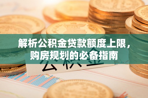 温县解析公积金贷款额度上限，购房规划的必备指南