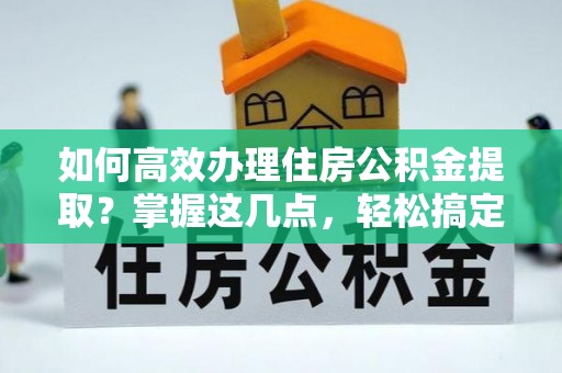 温县如何高效办理住房公积金提取？掌握这几点，轻松搞定！