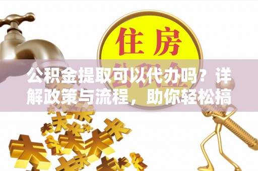 温县公积金提取可以代办吗？详解政策与流程，助你轻松搞定！