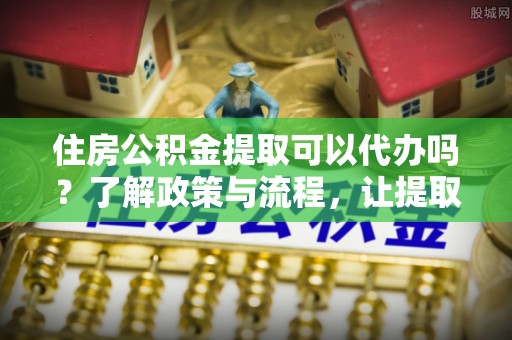 温县住房公积金提取可以代办吗？了解政策与流程，让提取更便捷