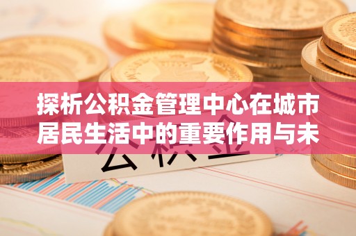 温县探析公积金管理中心在城市居民生活中的重要作用与未来发展趋势