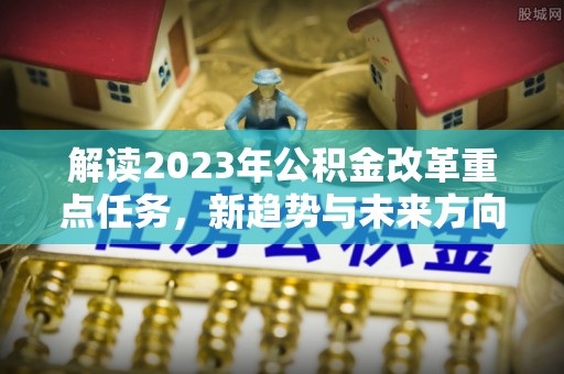 温县解读2023年公积金改革重点任务，新趋势与未来方向