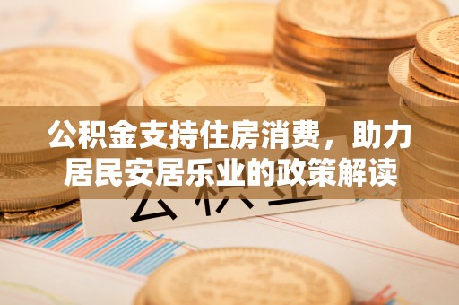 温县公积金支持住房消费，助力居民安居乐业的政策解读