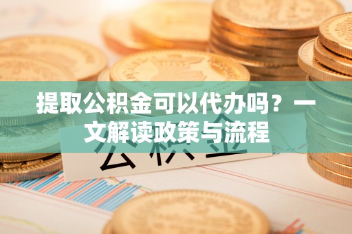 温县提取公积金可以代办吗？一文解读政策与流程