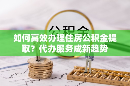 温县如何高效办理住房公积金提取？代办服务成新趋势