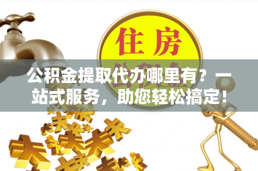 温县公积金提取代办哪里有？一站式服务，助您轻松搞定！