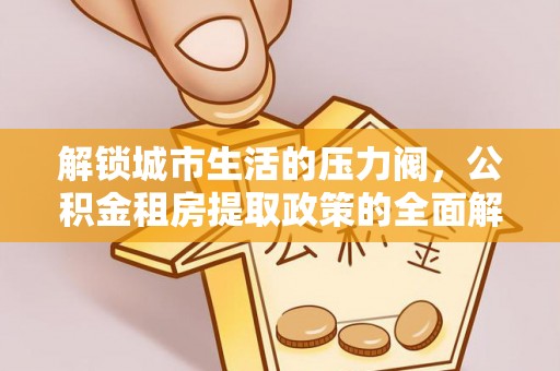温县解锁城市生活的压力阀，公积金租房提取政策的全面解析与实践指南