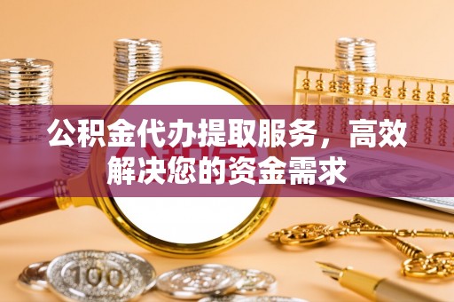 温县公积金代办提取服务，高效解决您的资金需求