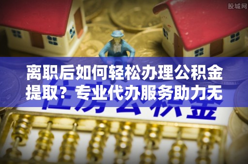 温县离职后如何轻松办理公积金提取？专业代办服务助力无忧