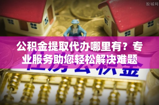 温县公积金提取代办哪里有？专业服务助您轻松解决难题