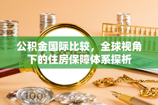 温县公积金国际比较，全球视角下的住房保障体系探析