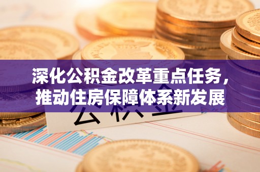 温县深化公积金改革重点任务，推动住房保障体系新发展
